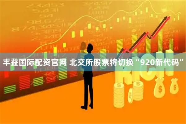 丰益国际配资官网 北交所股票将切换“920新代码”