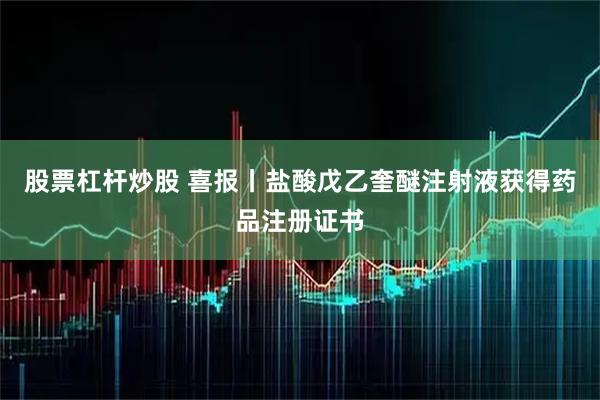 股票杠杆炒股 喜报丨盐酸戊乙奎醚注射液获得药品注册证书
