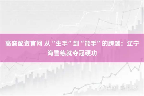 高盛配资官网 从“生手”到“能手”的跨越：辽宁海警练就夺冠硬功