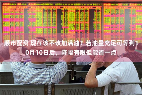 顺市配资 现在该不该加满油？若油量充足可等到10月10日后，降幅有限但能省一点