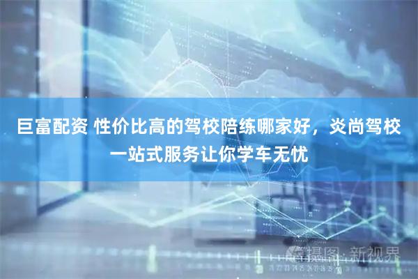 巨富配资 性价比高的驾校陪练哪家好，炎尚驾校一站式服务让你学车无忧