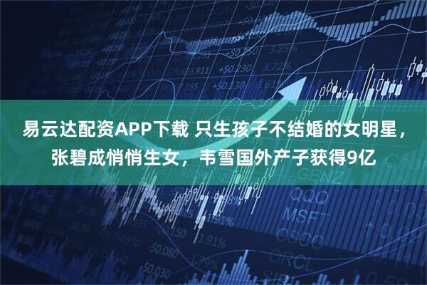 易云达配资APP下载 只生孩子不结婚的女明星，张碧成悄悄生女，韦雪国外产子获得9亿