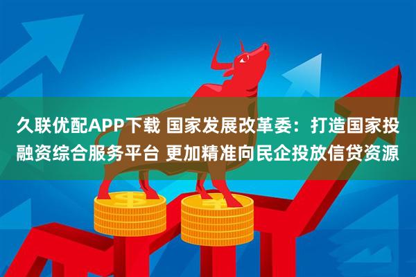 久联优配APP下载 国家发展改革委：打造国家投融资综合服务平台 更加精准向民企投放信贷资源
