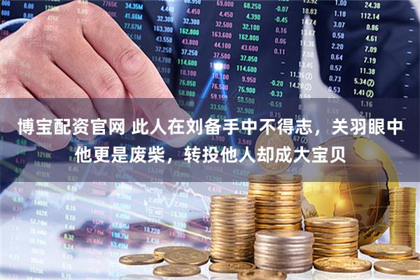 博宝配资官网 此人在刘备手中不得志，关羽眼中他更是废柴，转投他人却成大宝贝