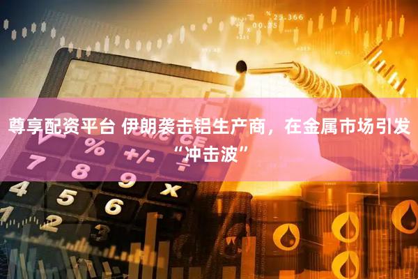 尊享配资平台 伊朗袭击铝生产商，在金属市场引发“冲击波”