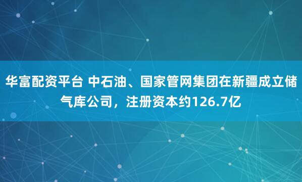 华富配资平台 中石油、国家管网集团在新疆成立储气库公司，注册资本约126.7亿