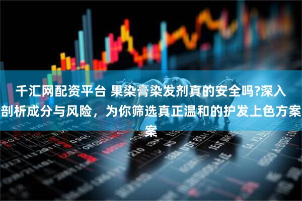 千汇网配资平台 果染膏染发剂真的安全吗?深入剖析成分与风险，为你筛选真正温和的护发上色方案
