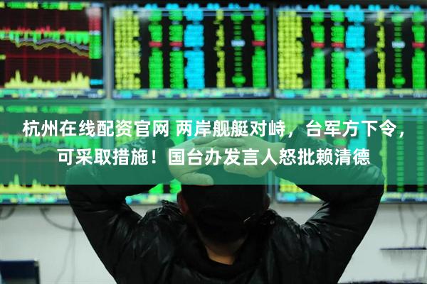 杭州在线配资官网 两岸舰艇对峙，台军方下令，可采取措施！国台办发言人怒批赖清德