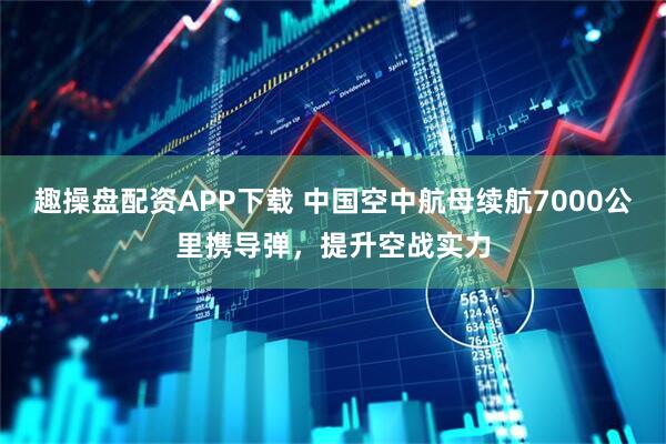 趣操盘配资APP下载 中国空中航母续航7000公里携导弹，提升空战实力