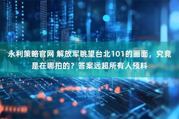 永利策略官网 解放军眺望台北101的画面，究竟是在哪拍的？答案远超所有人预料