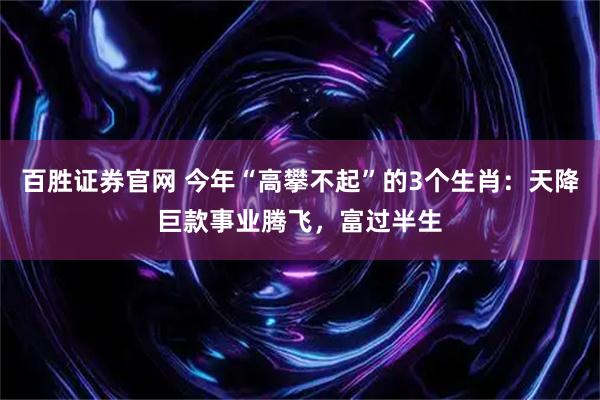 百胜证券官网 今年“高攀不起”的3个生肖：天降巨款事业腾飞，富过半生