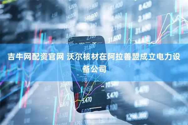 吉牛网配资官网 沃尔核材在阿拉善盟成立电力设备公司