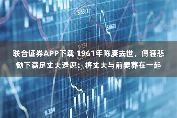 联合证券APP下载 1961年陈赓去世，傅涯悲恸下满足丈夫遗愿：将丈夫与前妻葬在一起