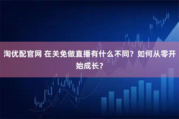 淘优配官网 在关免做直播有什么不同？如何从零开始成长？